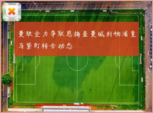 曼联全力争取恩梅查曼城利物浦皇马紧盯转会动态