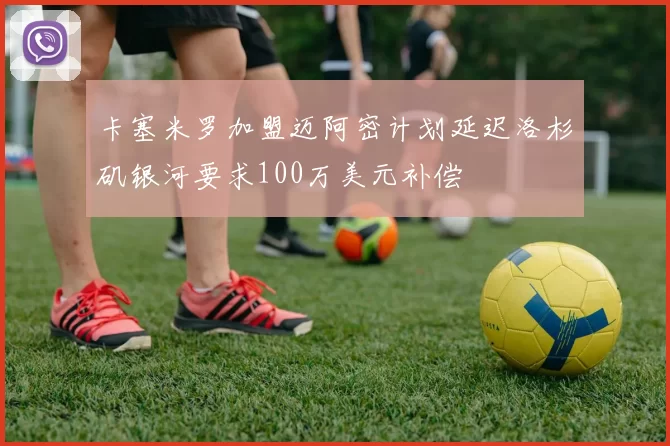 卡塞米罗加盟迈阿密计划延迟洛杉矶银河要求100万美元补偿