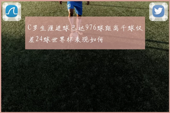 C罗生涯进球已达976球距离千球仅差24球世界杯表现如何