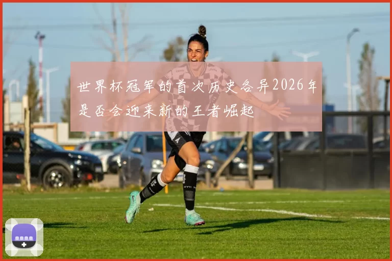 世界杯冠军的首次历史各异2026年是否会迎来新的王者崛起