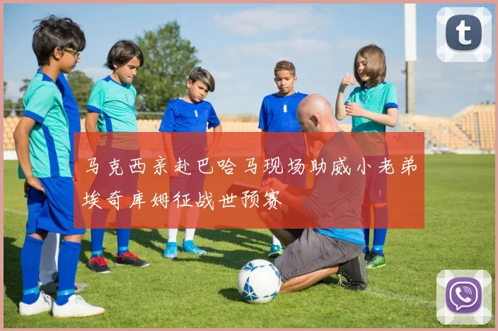马克西亲赴巴哈马现场助威小老弟埃奇库姆征战世预赛