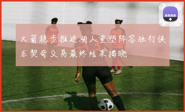 火箭稳步推进湖人重塑阵容独行侠东契奇交易最终结果揭晓