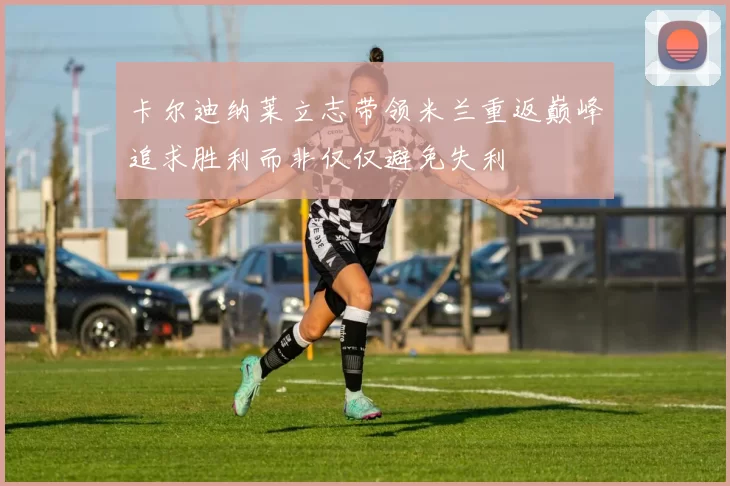 卡尔迪纳莱立志带领米兰重返巅峰追求胜利而非仅仅避免失利